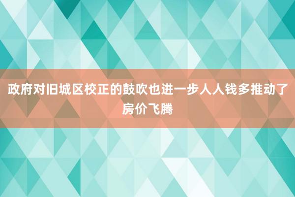 政府对旧城区校正的鼓吹也进一步人人钱多推动了房价飞腾